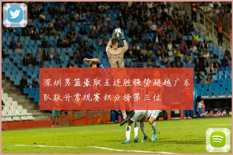 深圳男篮豪取五连胜强势超越广东队跃升常规赛积分榜第三位