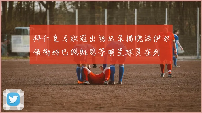 拜仁皇马欧冠出场记录揭晓诺伊尔领衔姆巴佩凯恩等明星球员在列