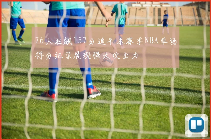 76人狂飙157分追平本赛季NBA单场得分纪录展现强大攻击力