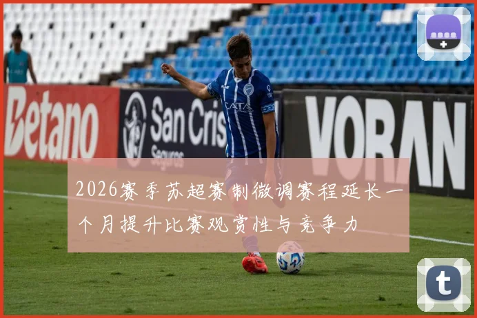 2026赛季苏超赛制微调赛程延长一个月提升比赛观赏性与竞争力