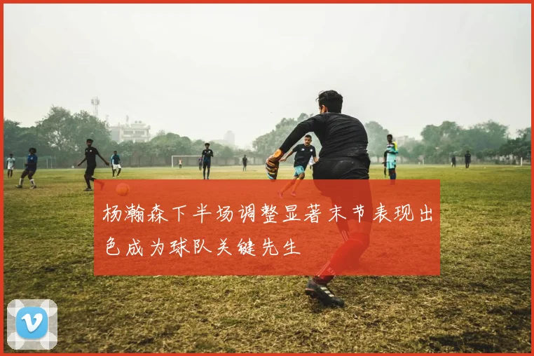 杨瀚森下半场调整显著末节表现出色成为球队关键先生