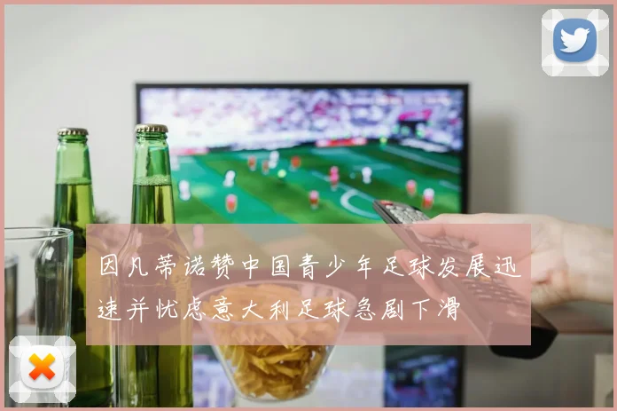 因凡蒂诺赞中国青少年足球发展迅速并忧虑意大利足球急剧下滑