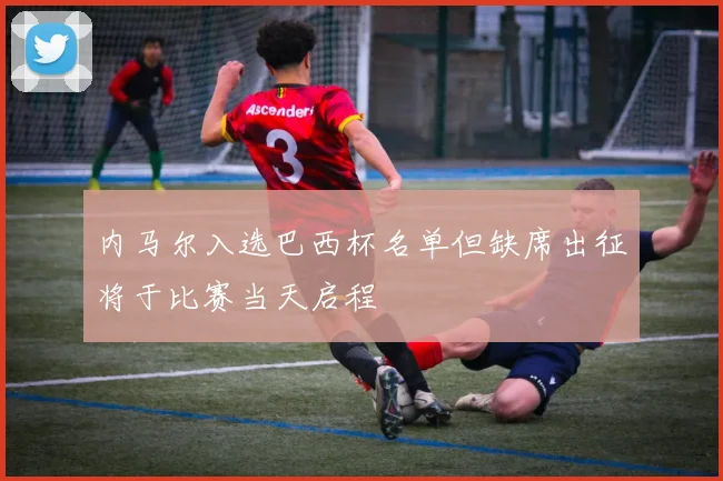 内马尔入选巴西杯名单但缺席出征将于比赛当天启程