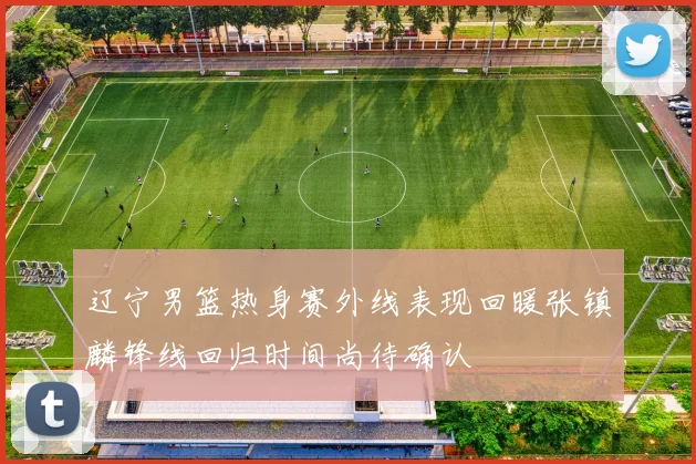 辽宁男篮热身赛外线表现回暖张镇麟锋线回归时间尚待确认