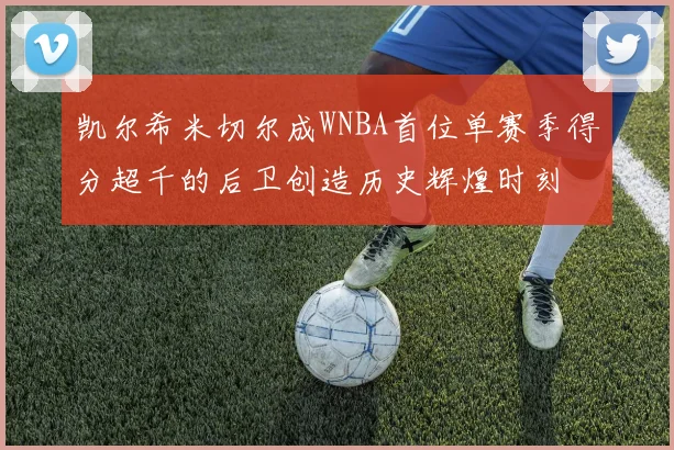凯尔希米切尔成WNBA首位单赛季得分超千的后卫创造历史辉煌时刻