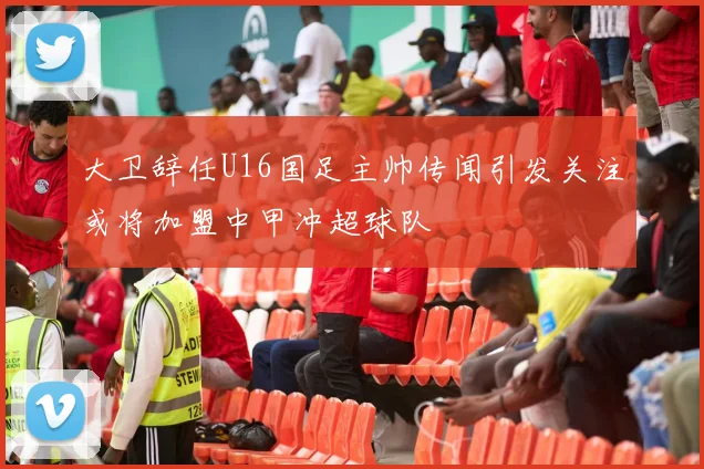 大卫辞任U16国足主帅传闻引发关注或将加盟中甲冲超球队